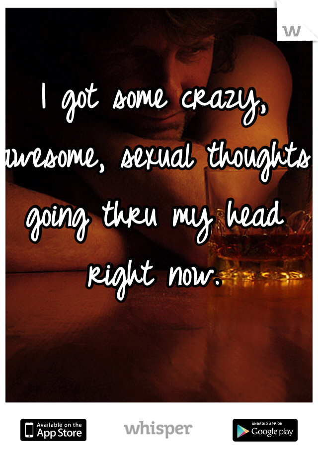 I got some crazy, awesome, sexual thoughts going thru my head right now. 