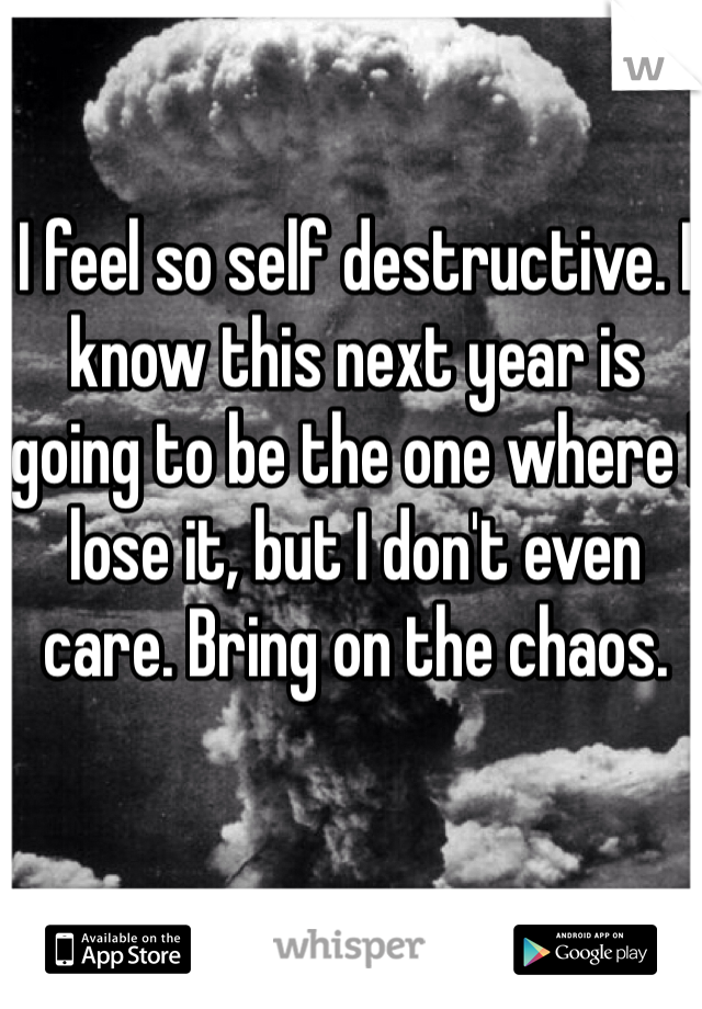 I feel so self destructive. I know this next year is going to be the one where I lose it, but I don't even care. Bring on the chaos. 