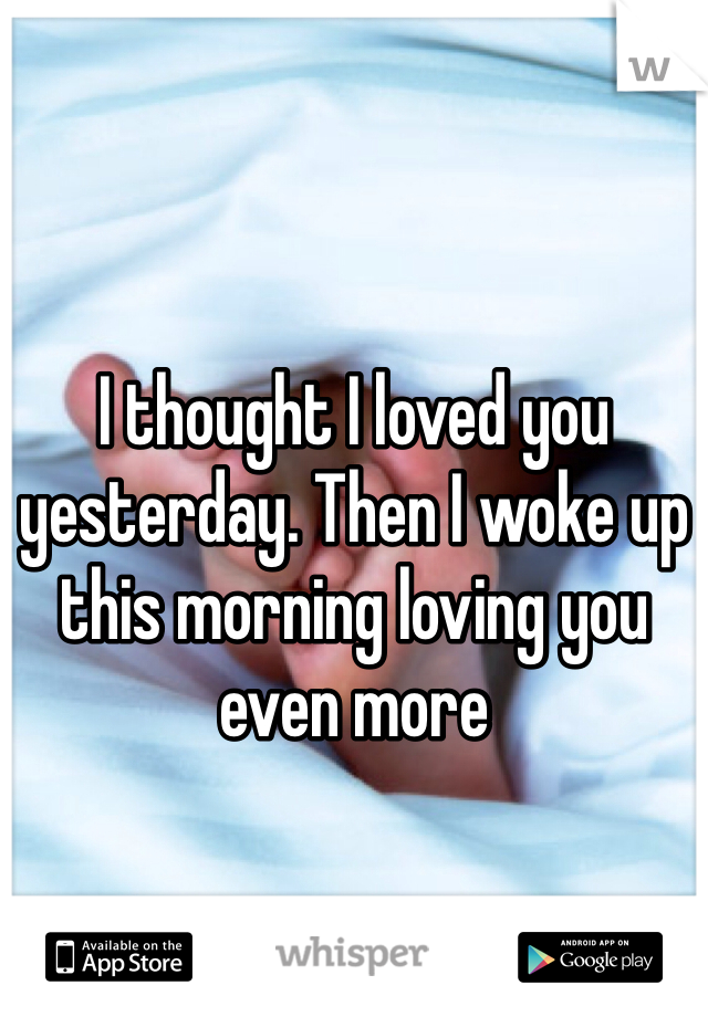 I thought I loved you yesterday. Then I woke up this morning loving you even more 