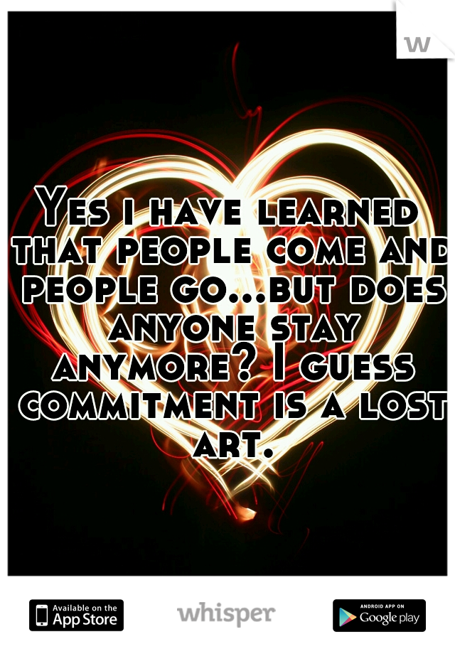 Yes i have learned that people come and people go...but does anyone stay anymore? I guess commitment is a lost art.
