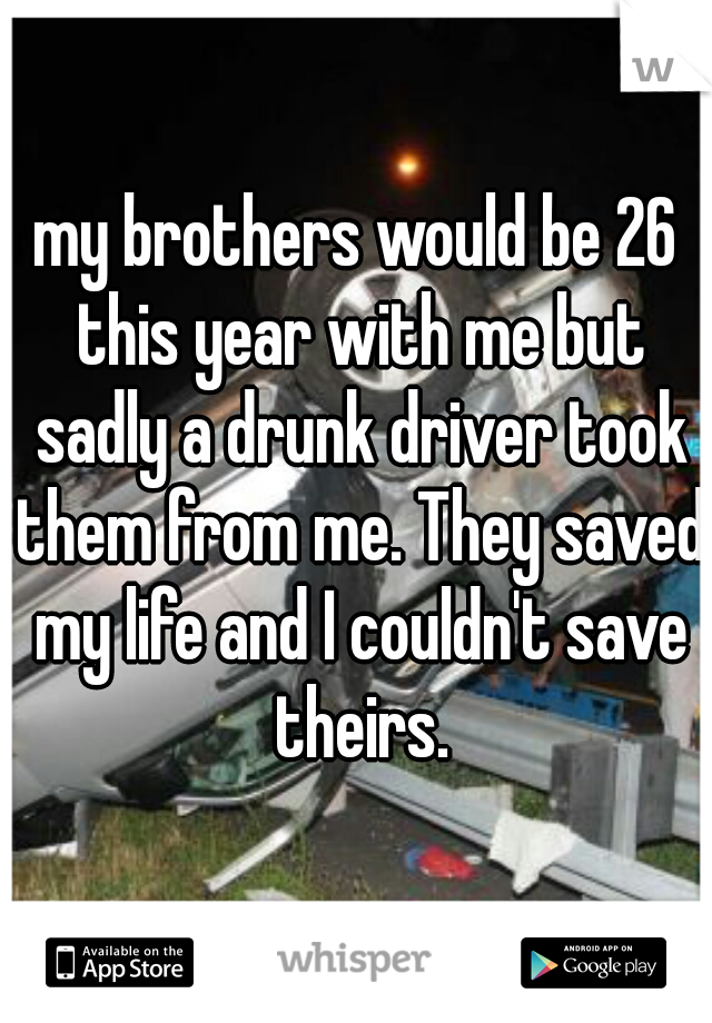 my brothers would be 26 this year with me but sadly a drunk driver took them from me. They saved my life and I couldn't save theirs.