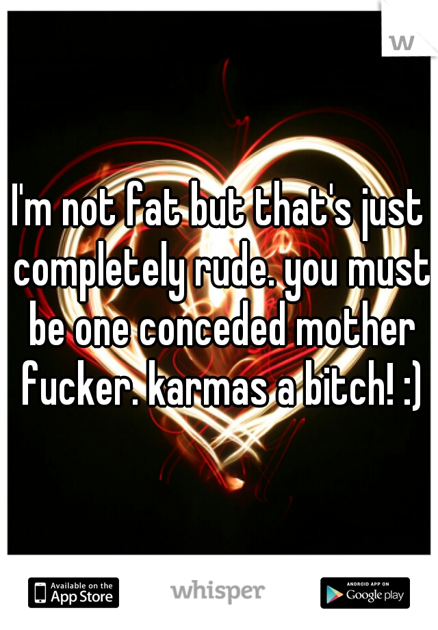 I'm not fat but that's just completely rude. you must be one conceded mother fucker. karmas a bitch! :)