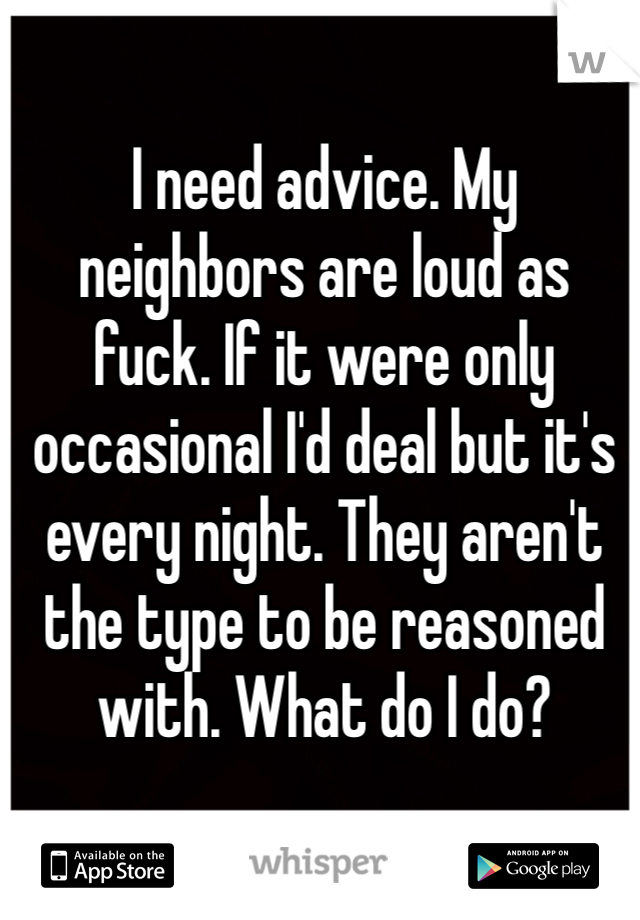 I need advice. My neighbors are loud as fuck. If it were only occasional I'd deal but it's every night. They aren't the type to be reasoned with. What do I do?