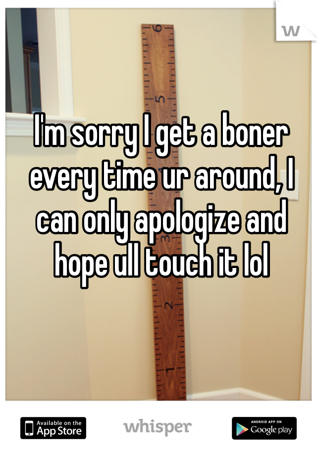 I'm sorry I get a boner every time ur around, I can only apologize and hope ull touch it lol