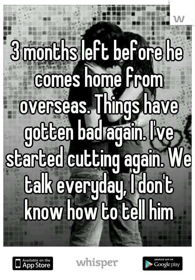 3 months left before he comes home from overseas. Things have gotten bad again. I've started cutting again. We talk everyday, I don't know how to tell him