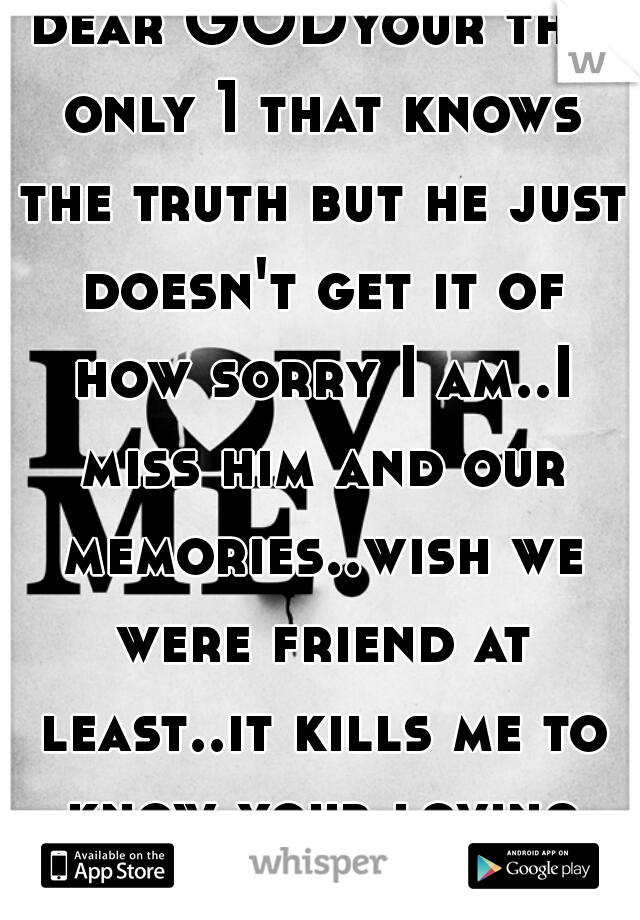 dear GODyour the only 1 that knows the truth but he just doesn't get it of how sorry I am..I miss him and our memories..wish we were friend at least..it kills me to know your loving some one else </3 