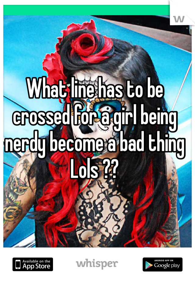 What line has to be crossed for a girl being nerdy become a bad thing Lols ??