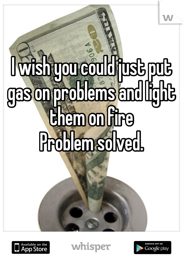 I wish you could just put gas on problems and light them on fire 
Problem solved.
