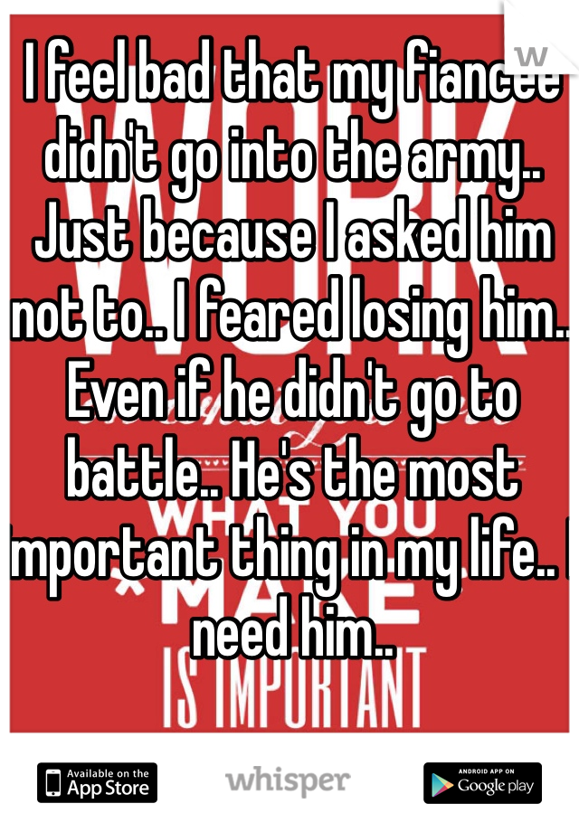 I feel bad that my fiancée didn't go into the army.. Just because I asked him not to.. I feared losing him.. Even if he didn't go to battle.. He's the most important thing in my life.. I need him..