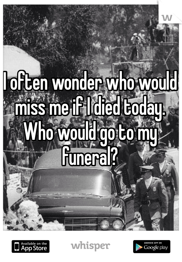 I often wonder who would miss me if I died today. Who would go to my funeral?