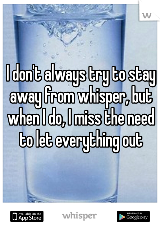 I don't always try to stay away from whisper, but when I do, I miss the need to let everything out