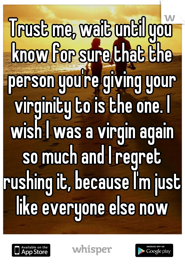 Trust me, wait until you know for sure that the person you're giving your virginity to is the one. I wish I was a virgin again so much and I regret rushing it, because I'm just like everyone else now