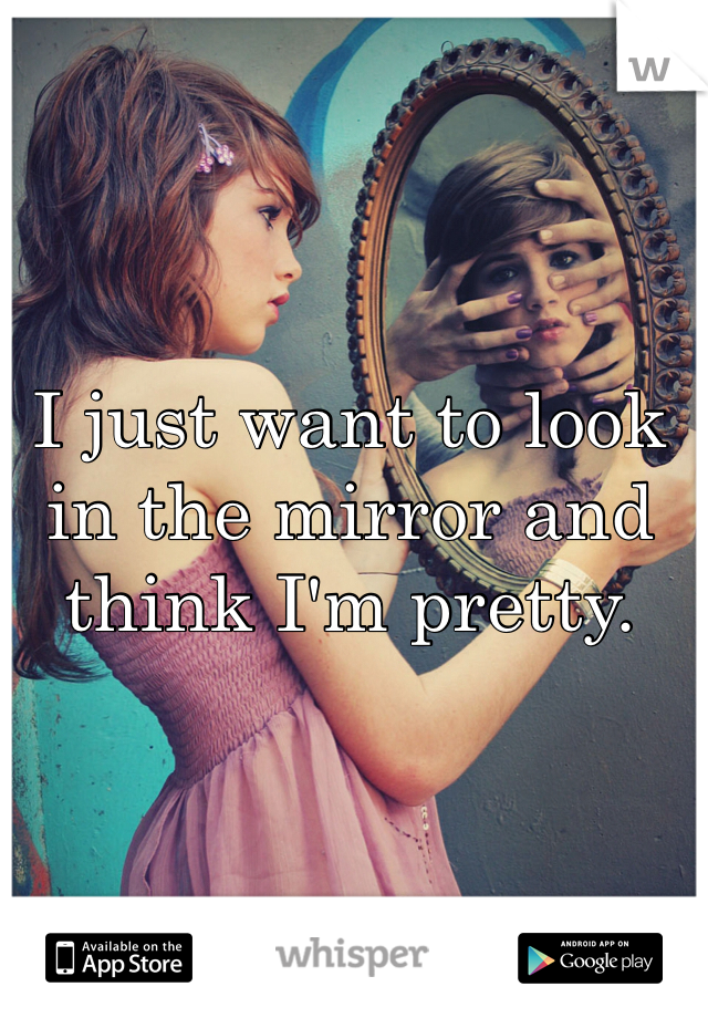 I just want to look in the mirror and think I'm pretty.