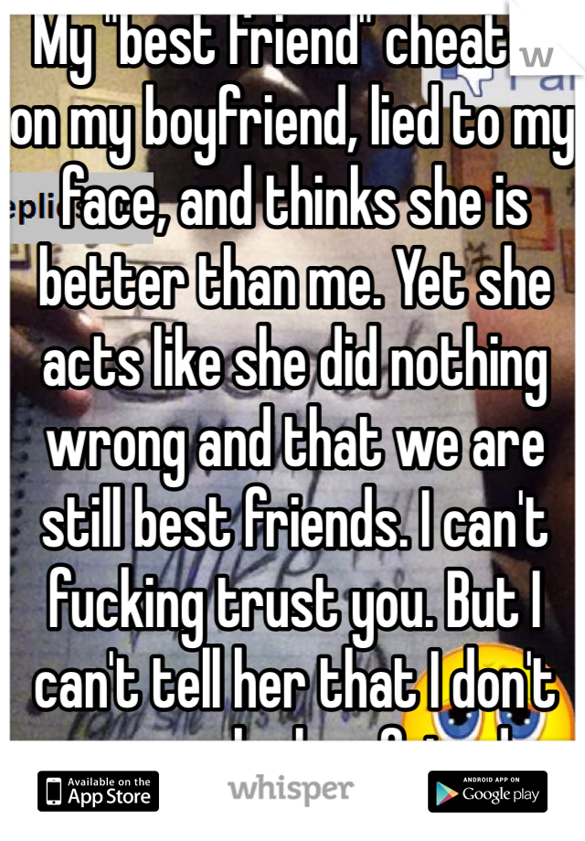 My "best friend" cheated on my boyfriend, lied to my face, and thinks she is better than me. Yet she acts like she did nothing wrong and that we are still best friends. I can't fucking trust you. But I can't tell her that I don't wanna be her friend anymore 