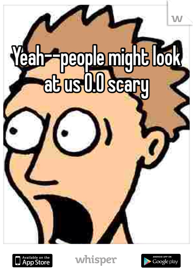 Yeah--people might look at us 0.0 scary 