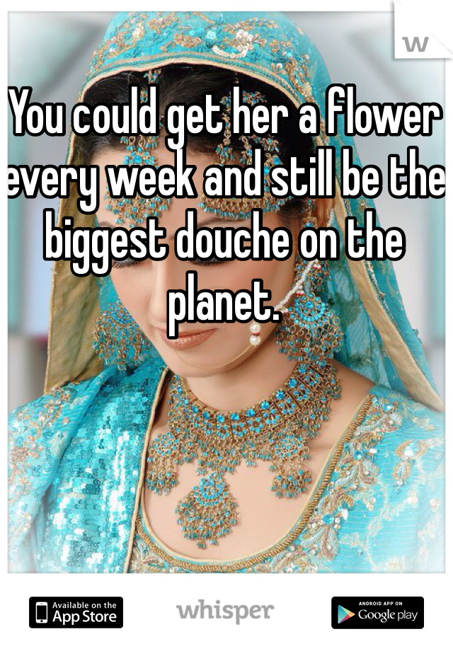 You could get her a flower every week and still be the biggest douche on the planet. 