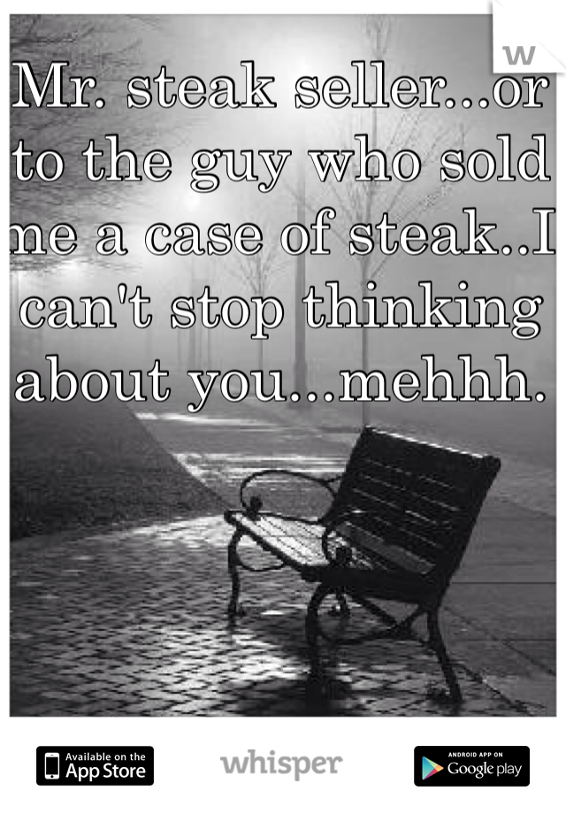 Mr. steak seller...or to the guy who sold me a case of steak..I can't stop thinking about you...mehhh. 