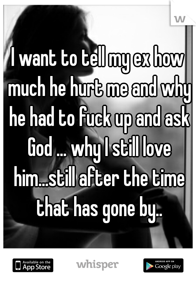 I want to tell my ex how much he hurt me and why he had to fuck up and ask God ... why I still love him...still after the time that has gone by..