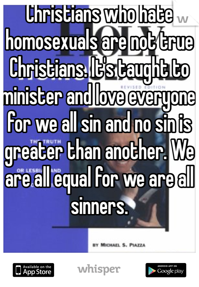 Christians who hate homosexuals are not true Christians. It's taught to minister and love everyone for we all sin and no sin is greater than another. We are all equal for we are all sinners. 