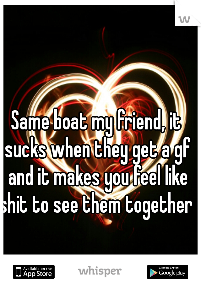Same boat my friend, it sucks when they get a gf and it makes you feel like shit to see them together 