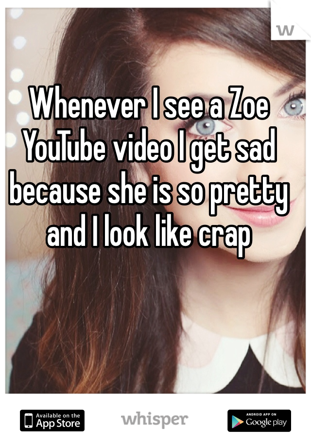 Whenever I see a Zoe YouTube video I get sad because she is so pretty and I look like crap