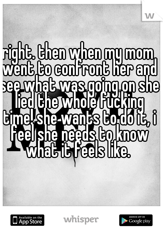 right. then when my mom went to confront her and see what was going on she lied the whole fucking time! she wants to do it, i feel she needs to know what it feels like. 