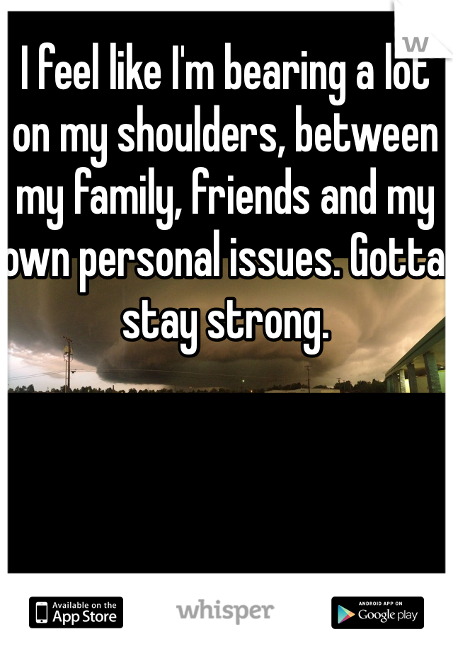 I feel like I'm bearing a lot on my shoulders, between my family, friends and my own personal issues. Gotta stay strong.