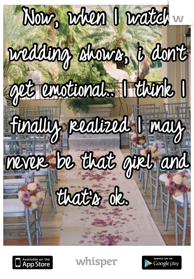 Now, when I watch wedding shows, i don't get emotional.. I think I finally realized I may never be that girl and that's ok. 