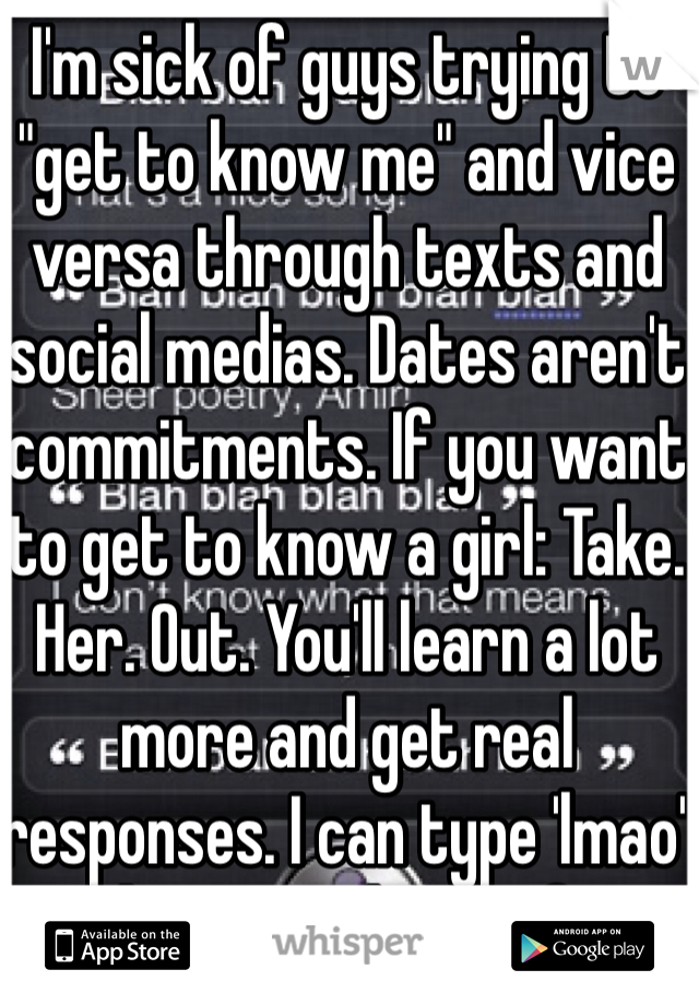 I'm sick of guys trying to "get to know me" and vice versa through texts and social medias. Dates aren't commitments. If you want to get to know a girl: Take. Her. Out. You'll learn a lot more and get real responses. I can type 'lmao' with a straight ass face. 