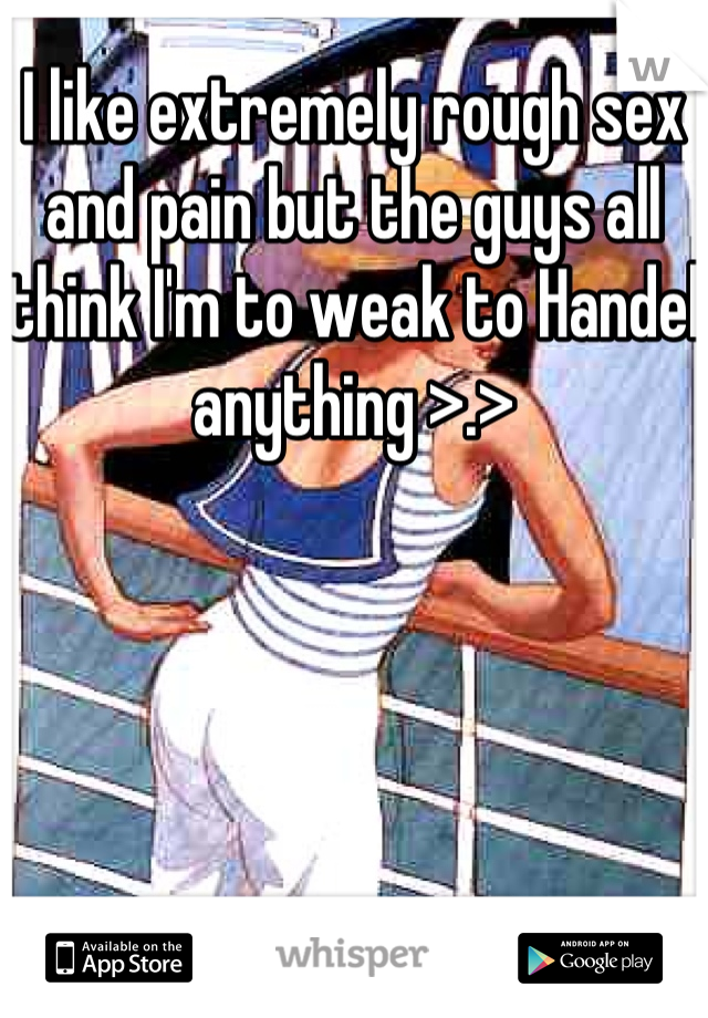 I like extremely rough sex and pain but the guys all think I'm to weak to Handel anything >.>