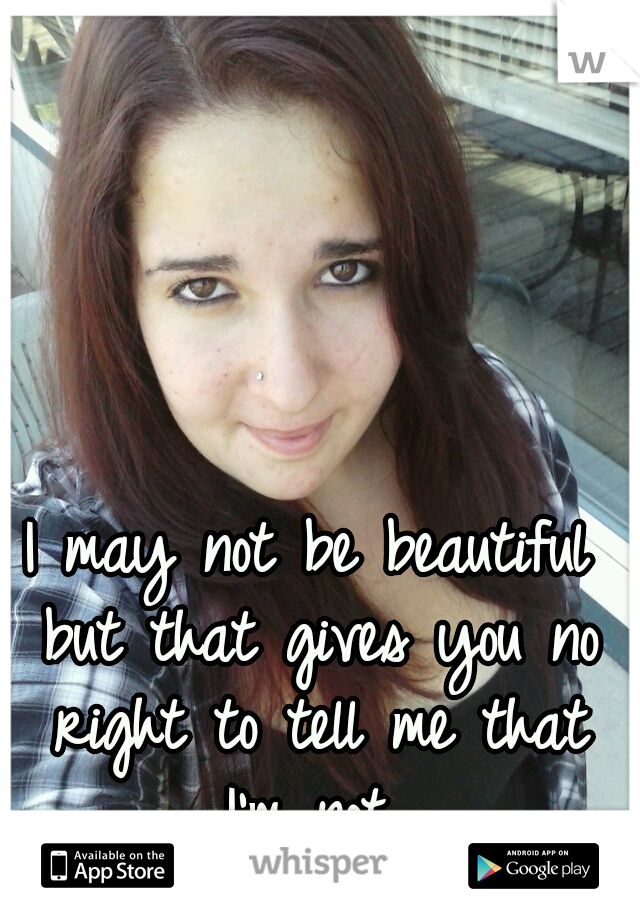 I may not be beautiful but that gives you no right to tell me that I'm not 