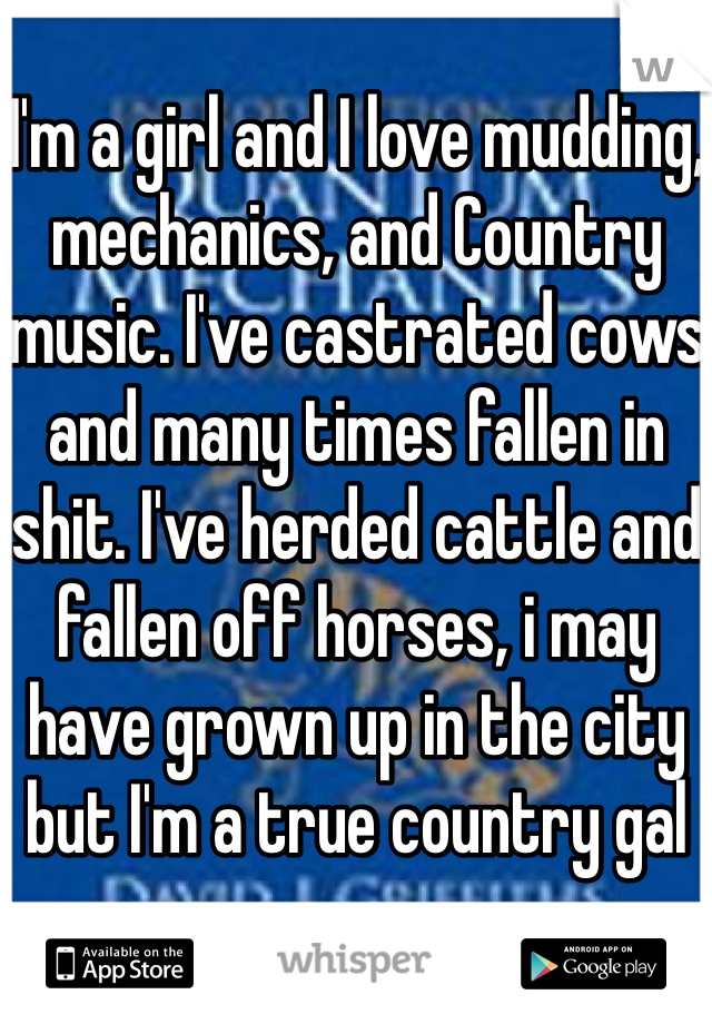 I'm a girl and I love mudding, mechanics, and Country music. I've castrated cows and many times fallen in shit. I've herded cattle and fallen off horses, i may have grown up in the city but I'm a true country gal 