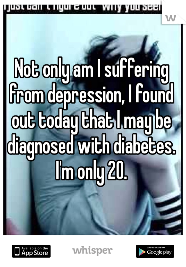 Not only am I suffering from depression, I found out today that I may be diagnosed with diabetes. I'm only 20.