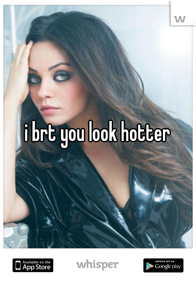 i brt you look hotter