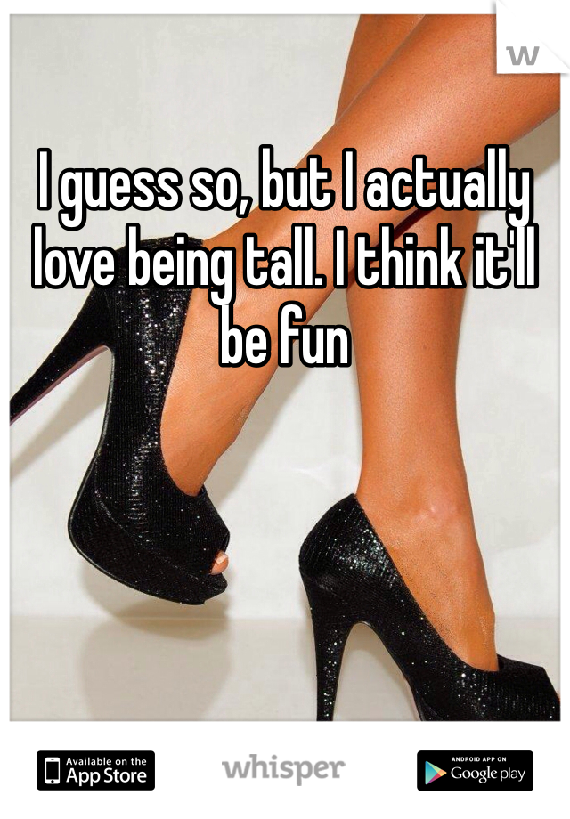 I guess so, but I actually love being tall. I think it'll be fun