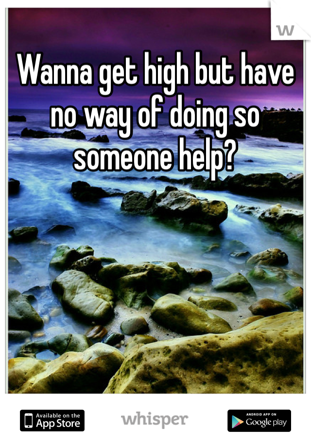 Wanna get high but have no way of doing so someone help?