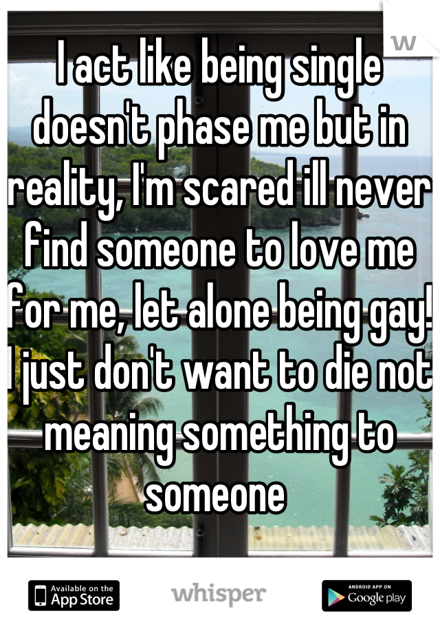 I act like being single doesn't phase me but in reality, I'm scared ill never find someone to love me for me, let alone being gay! I just don't want to die not meaning something to someone 