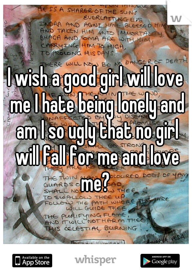 I wish a good girl will love me I hate being lonely and am I so ugly that no girl will fall for me and love me? 