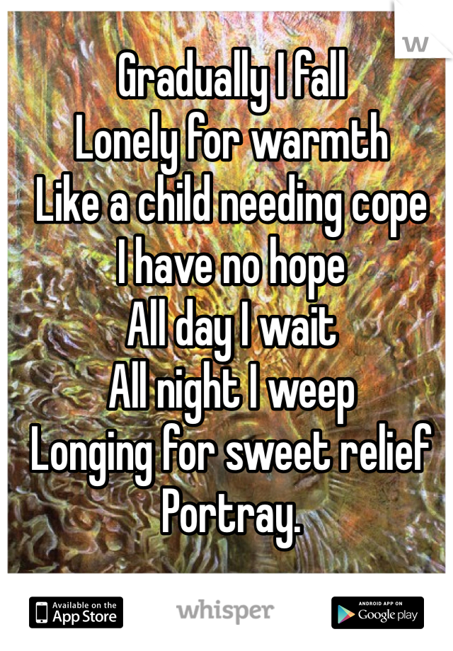 Gradually I fall 
Lonely for warmth 
Like a child needing cope
I have no hope 
All day I wait 
All night I weep 
Longing for sweet relief 
Portray. 