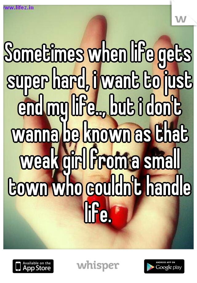 Sometimes when life gets super hard, i want to just end my life.., but i don't wanna be known as that weak girl from a small town who couldn't handle life. 