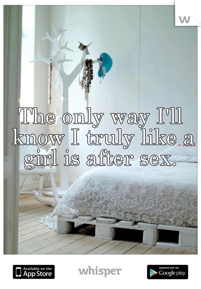 The only way I'll know I truly like a girl is after sex. 