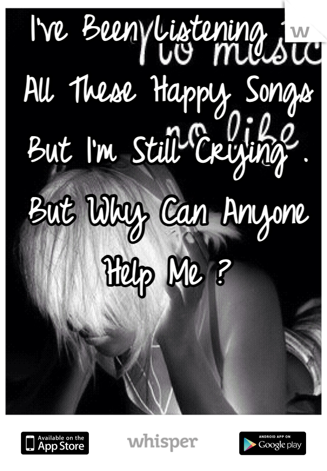I've Been Listening To All These Happy Songs But I'm Still Crying . But Why Can Anyone Help Me ?