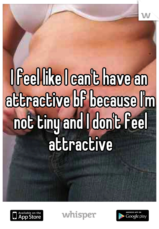 I feel like I can't have an attractive bf because I'm not tiny and I don't feel attractive