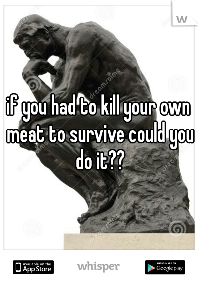 if you had to kill your own meat to survive could you do it??