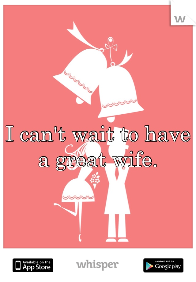 I can't wait to have a great wife.
