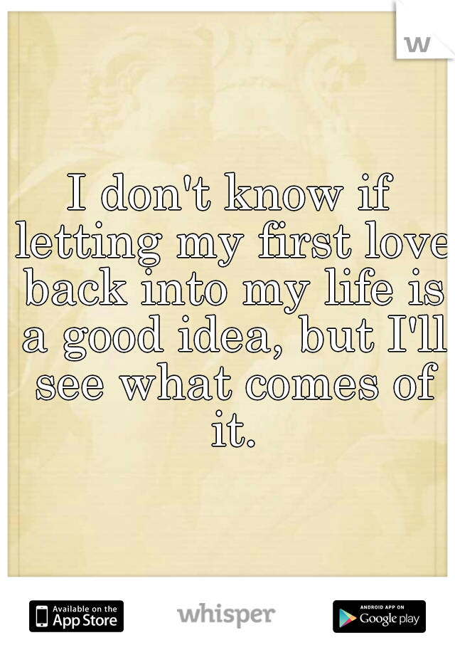 I don't know if letting my first love back into my life is a good idea, but I'll see what comes of it.