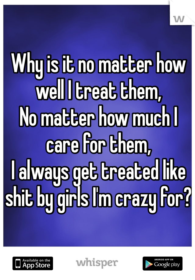 Why is it no matter how well I treat them,
No matter how much I care for them,
I always get treated like shit by girls I'm crazy for?