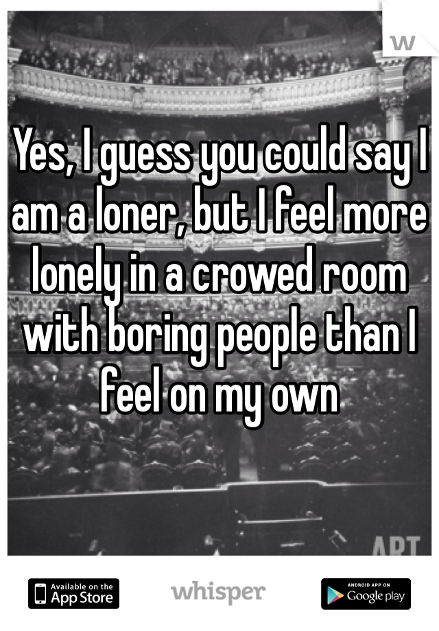 Yes, I guess you could say I am a loner, but I feel more lonely in a crowed room with boring people than I feel on my own 