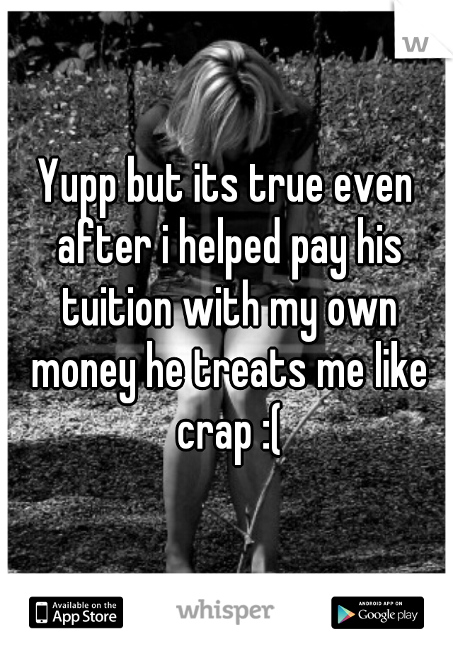 Yupp but its true even after i helped pay his tuition with my own money he treats me like crap :(
