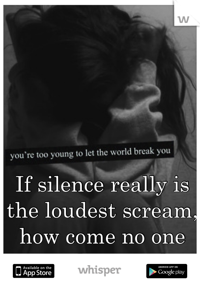 If silence really is the loudest scream, how come no one can hear me?